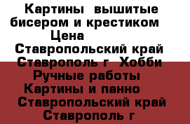 Картины, вышитые бисером и крестиком  › Цена ­ 1 500 - Ставропольский край, Ставрополь г. Хобби. Ручные работы » Картины и панно   . Ставропольский край,Ставрополь г.
